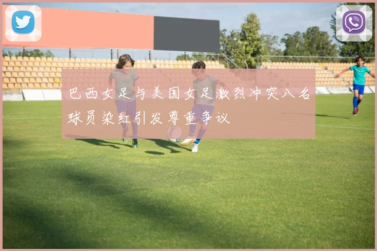 巴西女足与美国女足激烈冲突八名球员染红引发尊重争议