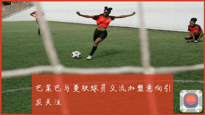 巴莱巴与曼联球员交流加盟意向引发关注