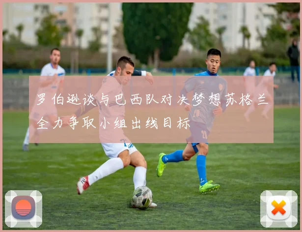 罗伯逊谈与巴西队对决梦想苏格兰全力争取小组出线目标