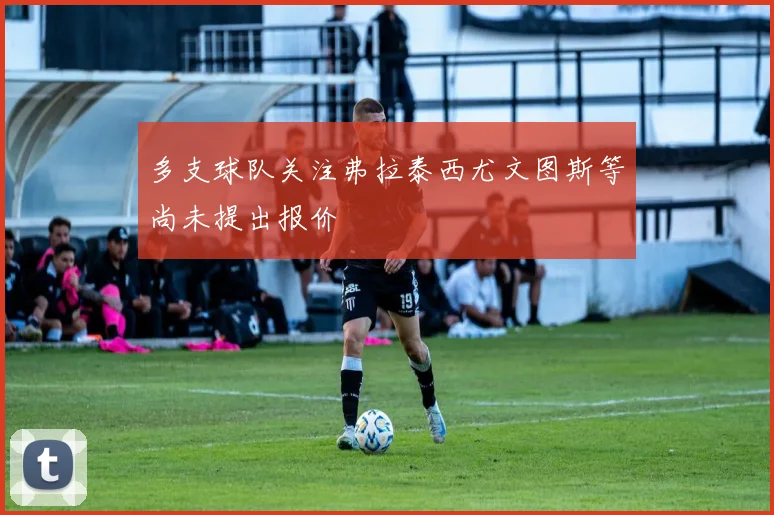 多支球队关注弗拉泰西尤文图斯等尚未提出报价
