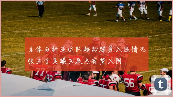 东体分析亚运队超龄球员入选情况张玉宁吴曦朱辰杰有望入围