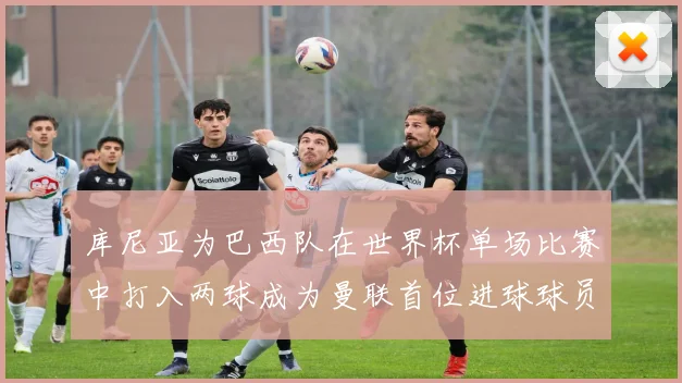 库尼亚为巴西队在世界杯单场比赛中打入两球成为曼联首位进球球员