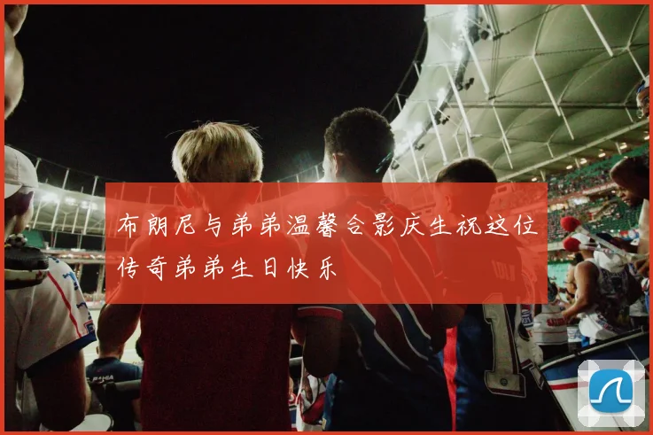布朗尼与弟弟温馨合影庆生祝这位传奇弟弟生日快乐