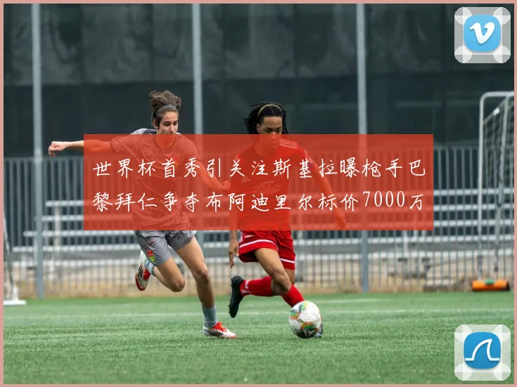 世界杯首秀引关注斯基拉曝枪手巴黎拜仁争夺布阿迪里尔标价7000万欧元