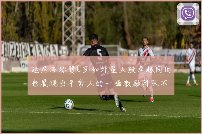 达尼洛称赞C罗如外星人般卓越同时也展现出平常人的一面激励团队不断进步