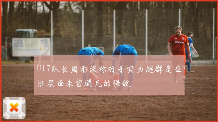 U17队长周雨诺称对手实力超群是亚洲层面未曾遇见的强敌