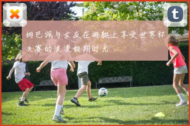 姆巴佩与女友在游艇上享受世界杯决赛的浪漫假期时光