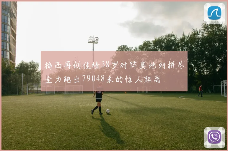 梅西再创佳绩38岁对阵奥地利拼尽全力跑出79048米的惊人距离