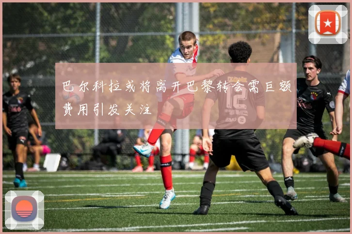 巴尔科拉或将离开巴黎转会需巨额费用引发关注