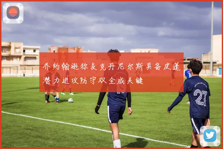 乔约翰逊称麦克丹尼尔斯具备皮蓬潜力进攻防守双全成关键