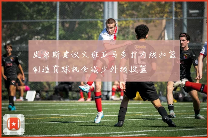 皮尔斯建议文班亚马多打内线扣篮制造罚球机会减少外线投篮