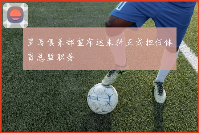 罗马俱乐部宣布达米科正式担任体育总监职务